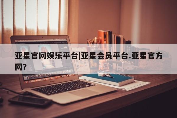 亚星会员注册 亚星相关业务办理亚星官网娱乐平台|亚星会员平台.亚星官方网？