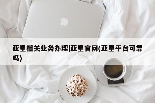 亚星会员注册 亚星相关业务办理亚星相关业务办理|亚星官网(亚星平台可靠吗)
