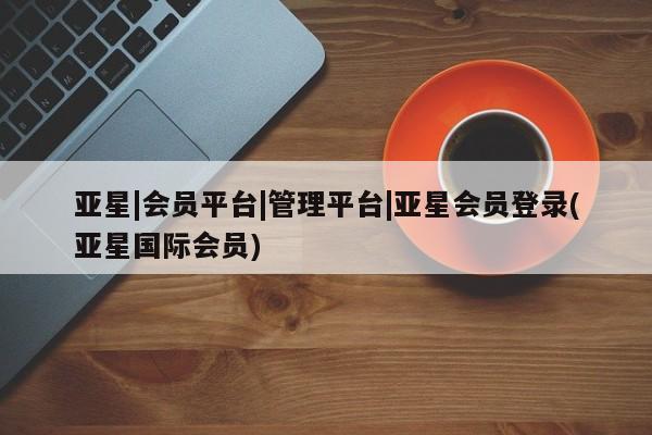 亚星会员注册 亚星相关业务办理亚星|会员平台|管理平台|亚星会员登录(亚星国际会员)