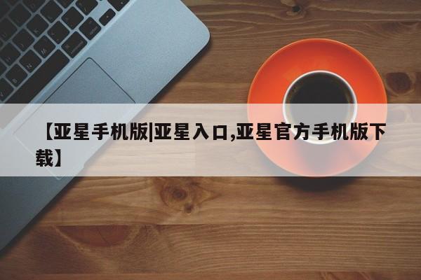 亚星会员注册 亚星相关业务办理【亚星手机版|亚星入口,亚星官方手机版下载】