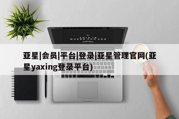亚星会员注册 亚星相关业务办理亚星|会员|平台|登录|亚星管理官网(亚星yaxing登录平台)