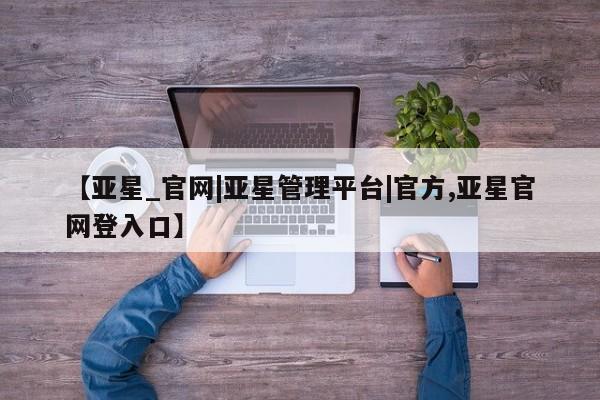 亚星会员注册 亚星相关业务办理【亚星_官网|亚星管理平台|官方,亚星官网登入口】