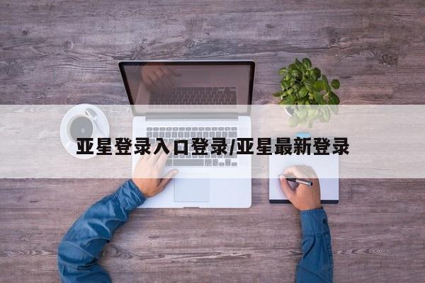 亚星会员注册 亚星相关业务办理亚星登录入口登录/亚星最新登录
