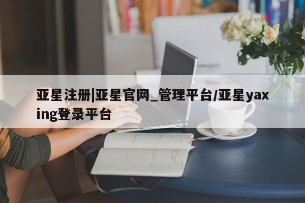 亚星会员注册 亚星相关业务办理亚星注册|亚星官网_管理平台/亚星yaxing登录平台
