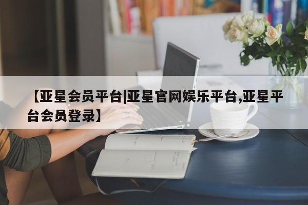 亚星会员注册 亚星相关业务办理【亚星会员平台|亚星官网娱乐平台,亚星平台会员登录】