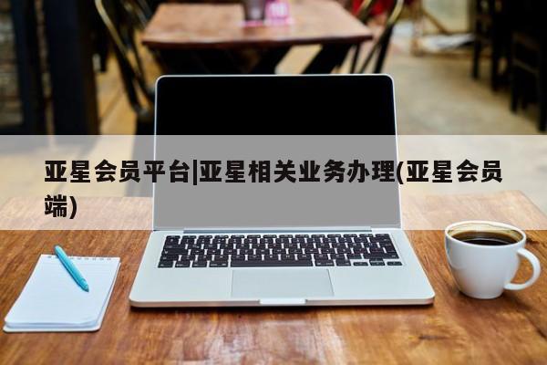 亚星会员注册 亚星相关业务办理亚星会员平台|亚星相关业务办理(亚星会员端)