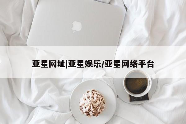 亚星会员注册 亚星相关业务办理亚星网址|亚星娱乐/亚星网络平台