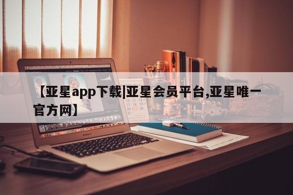 亚星会员注册 亚星相关业务办理【亚星app下载|亚星会员平台,亚星唯一官方网】
