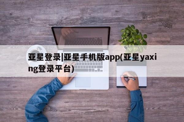 亚星会员注册 亚星相关业务办理亚星登录|亚星手机版app(亚星yaxing登录平台)