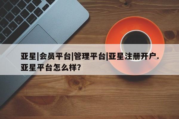 亚星会员注册 亚星相关业务办理亚星|会员平台|管理平台|亚星注册开户.亚星平台怎么样？