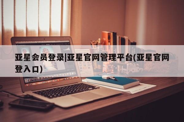 亚星会员注册 亚星相关业务办理亚星会员登录|亚星官网管理平台(亚星官网登入口)
