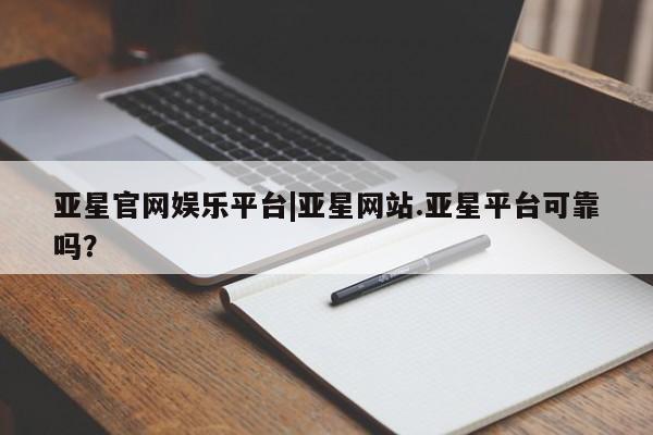 亚星会员注册 亚星相关业务办理亚星官网娱乐平台|亚星网站.亚星平台可靠吗？