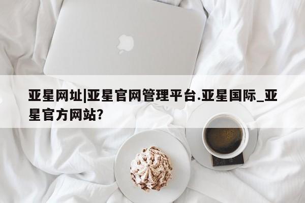 亚星会员注册 亚星相关业务办理亚星网址|亚星官网管理平台.亚星国际_亚星官方网站？