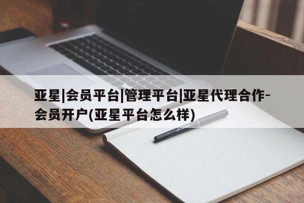 亚星会员注册 亚星相关业务办理亚星|会员平台|管理平台|亚星代理合作-会员开户(亚星平台怎么样)