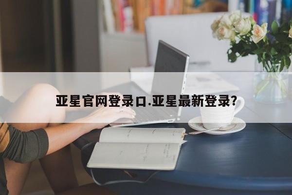 亚星会员注册 亚星相关业务办理亚星官网登录口.亚星最新登录？