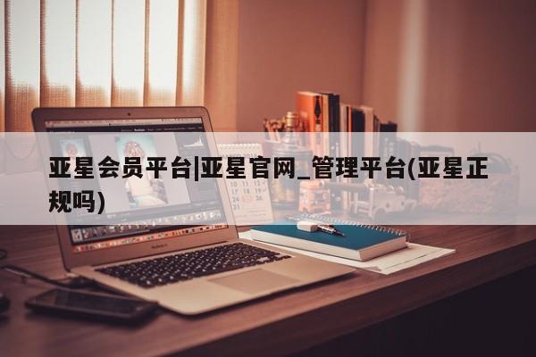 亚星会员注册 亚星相关业务办理亚星会员平台|亚星官网_管理平台(亚星正规吗)