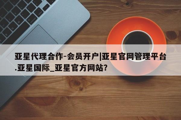 亚星会员注册 亚星相关业务办理亚星代理合作-会员开户|亚星官网管理平台.亚星国际_亚星官方网站？