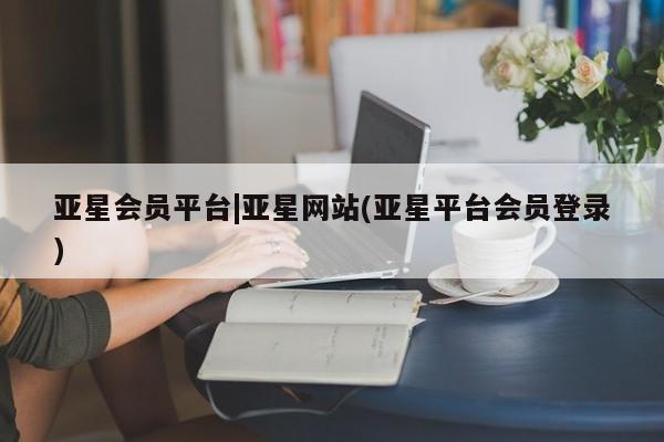 亚星会员注册 亚星相关业务办理亚星会员平台|亚星网站(亚星平台会员登录)