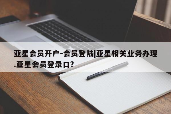 亚星会员注册 亚星相关业务办理亚星会员开户-会员登陆|亚星相关业务办理.亚星会员登录口？