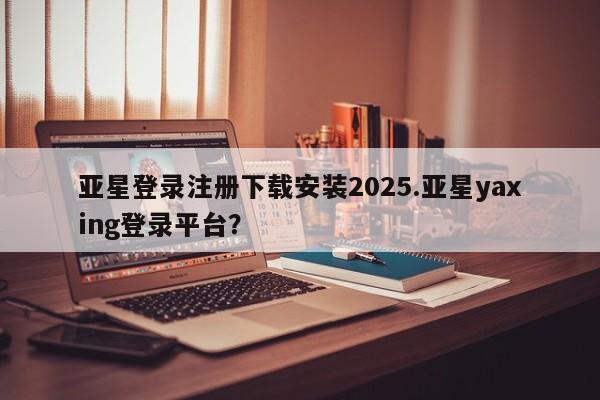 亚星会员注册 亚星相关业务办理亚星登录注册下载安装2025.亚星yaxing登录平台？