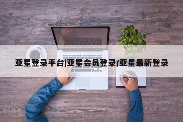 亚星会员注册 亚星相关业务办理亚星登录平台|亚星会员登录/亚星最新登录