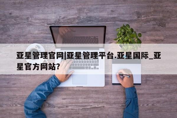 亚星会员注册 亚星相关业务办理亚星管理官网|亚星管理平台.亚星国际_亚星官方网站？
