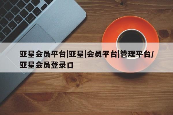 亚星会员注册 亚星相关业务办理亚星会员平台|亚星|会员平台|管理平台/亚星会员登录口