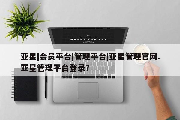 亚星会员注册 亚星相关业务办理亚星|会员平台|管理平台|亚星管理官网.亚星管理平台登录？