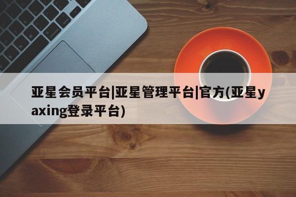 亚星会员注册 亚星相关业务办理亚星会员平台|亚星管理平台|官方(亚星yaxing登录平台)