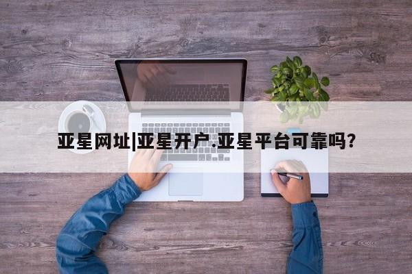 亚星会员注册 亚星相关业务办理亚星网址|亚星开户.亚星平台可靠吗？