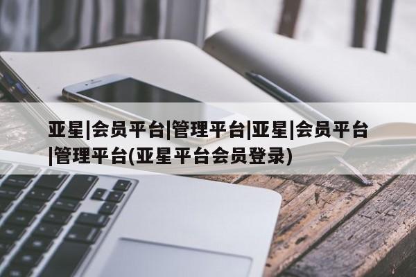 亚星会员注册 亚星相关业务办理亚星|会员平台|管理平台|亚星|会员平台|管理平台(亚星平台会员登录)