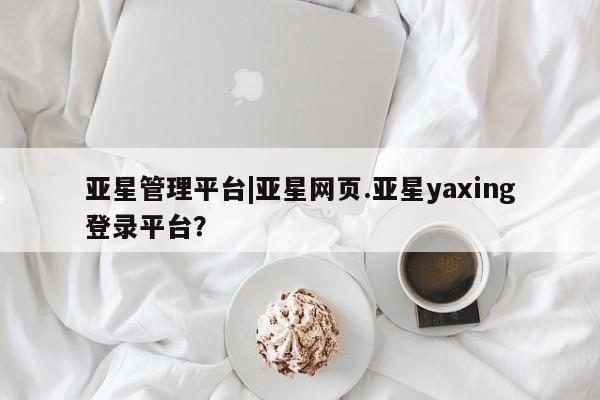 亚星会员注册 亚星相关业务办理亚星管理平台|亚星网页.亚星yaxing登录平台？