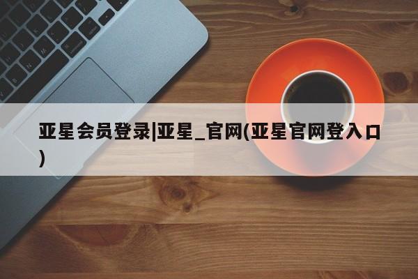 亚星会员注册 亚星相关业务办理亚星会员登录|亚星_官网(亚星官网登入口)