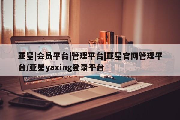 亚星会员注册 亚星相关业务办理亚星|会员平台|管理平台|亚星官网管理平台/亚星yaxing登录平台