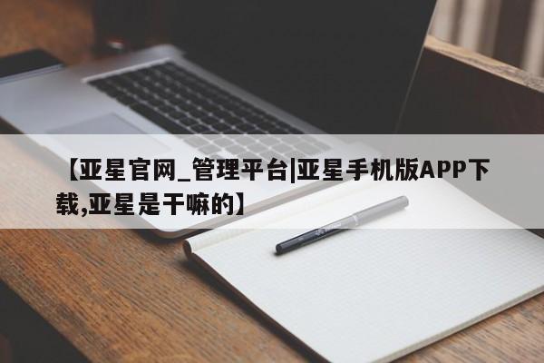 亚星会员注册 亚星相关业务办理【亚星官网_管理平台|亚星手机版APP下载,亚星是干嘛的】