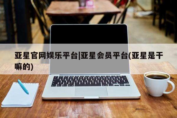 亚星会员注册 亚星相关业务办理亚星官网娱乐平台|亚星会员平台(亚星是干嘛的)