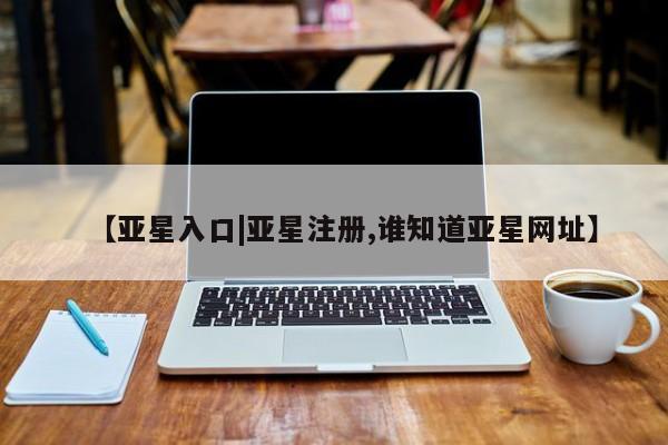 亚星会员注册 亚星相关业务办理【亚星入口|亚星注册,谁知道亚星网址】