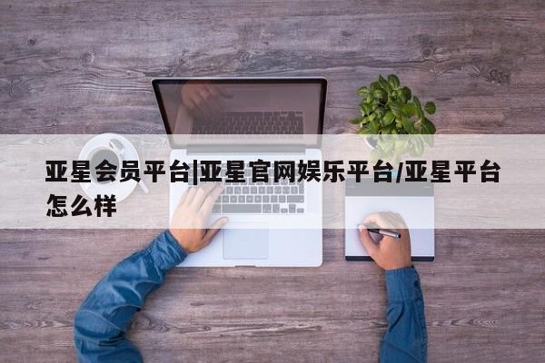 亚星会员注册 亚星相关业务办理亚星会员平台|亚星官网娱乐平台/亚星平台怎么样