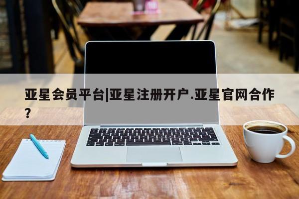 亚星会员注册 亚星相关业务办理亚星会员平台|亚星注册开户.亚星官网合作？