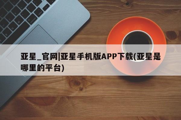 亚星会员注册 亚星相关业务办理亚星_官网|亚星手机版APP下载(亚星是哪里的平台)