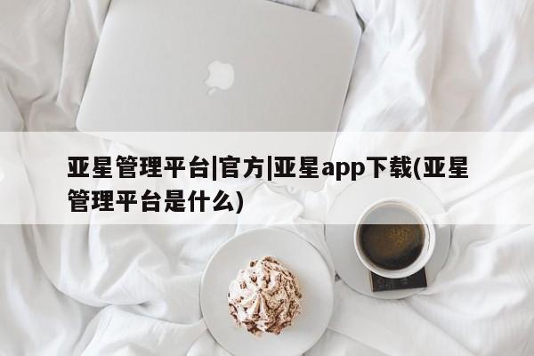 亚星会员注册 亚星相关业务办理亚星管理平台|官方|亚星app下载(亚星管理平台是什么)