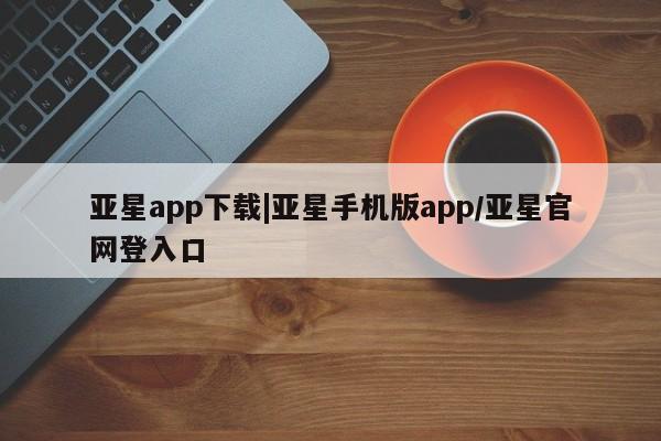 亚星会员注册 亚星相关业务办理亚星app下载|亚星手机版app/亚星官网登入口