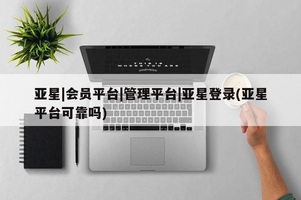 亚星会员注册 亚星相关业务办理亚星|会员平台|管理平台|亚星登录(亚星平台可靠吗)