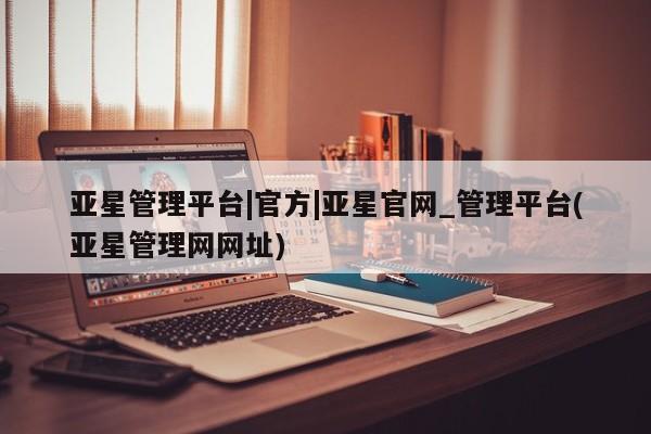 亚星会员注册 亚星相关业务办理亚星管理平台|官方|亚星官网_管理平台(亚星管理网网址)