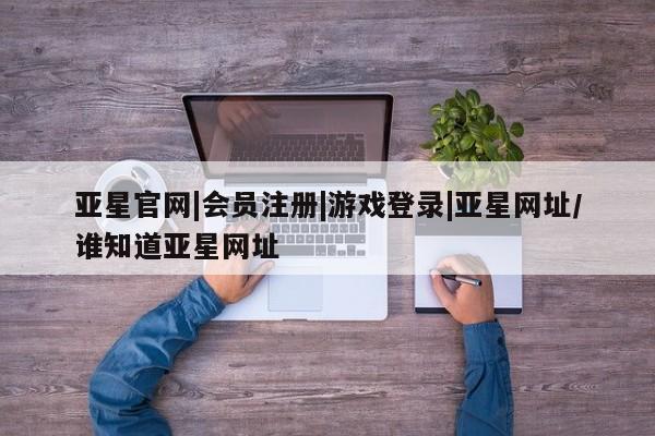 亚星会员注册 亚星相关业务办理亚星官网|会员注册|游戏登录|亚星网址/谁知道亚星网址