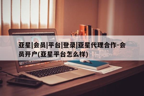 亚星会员注册 亚星相关业务办理亚星|会员|平台|登录|亚星代理合作-会员开户(亚星平台怎么样)
