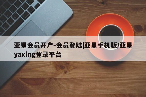 亚星会员注册 亚星相关业务办理亚星会员开户-会员登陆|亚星手机版/亚星yaxing登录平台
