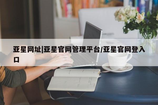 亚星会员注册 亚星相关业务办理亚星网址|亚星官网管理平台/亚星官网登入口