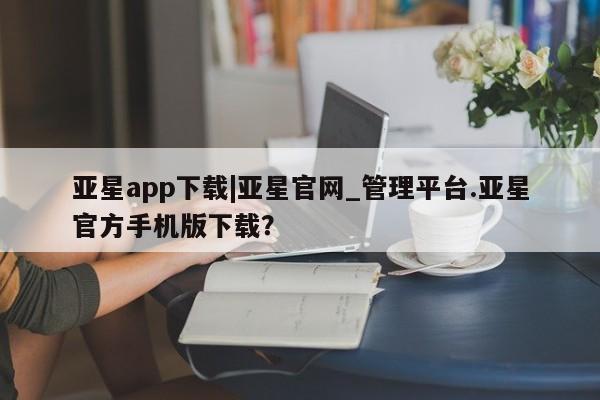 亚星会员注册 亚星相关业务办理亚星app下载|亚星官网_管理平台.亚星官方手机版下载？