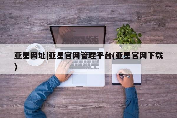 亚星会员注册 亚星相关业务办理亚星网址|亚星官网管理平台(亚星官网下载)